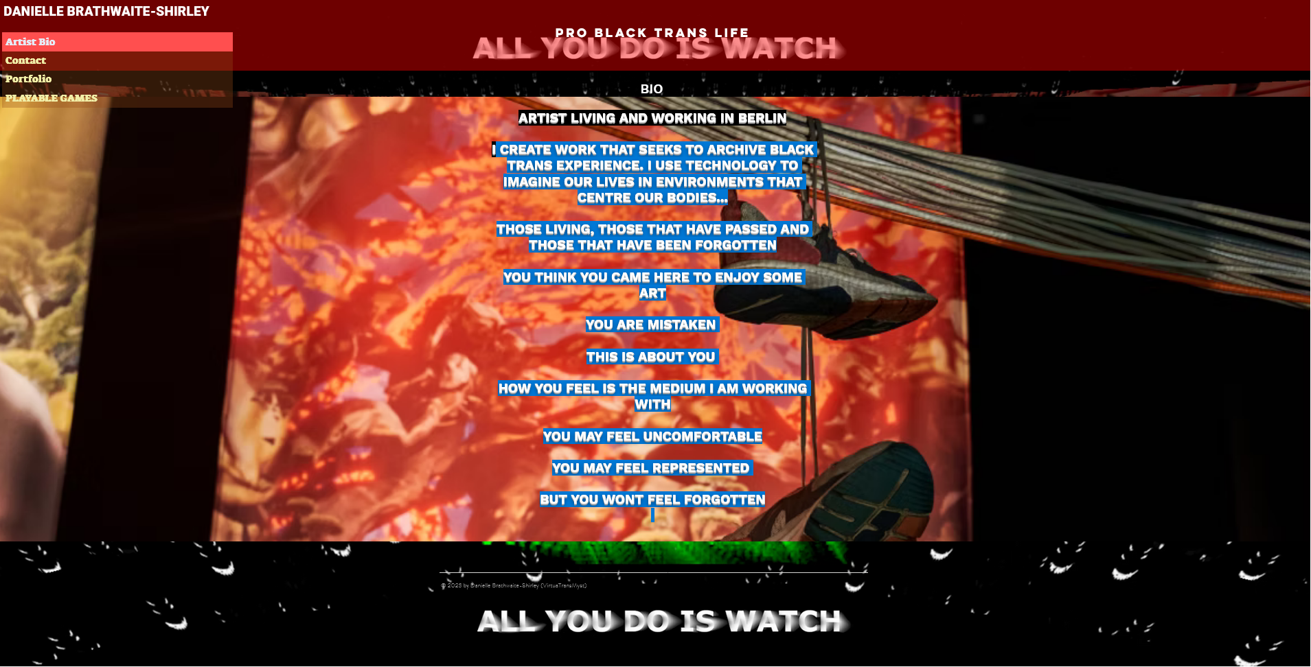 Artist bio of Danielle Brathwaite-Shirley which says: PRO BLACK TRANS LIFE /ARTIST LIVING AND WORKING IN BERLIN/
I CREATE WORK THAT SEEKS TO ARCHIVE BLACK TRANS EXPERIENCE. I USE TECHNOLOGY TO IMAGINE OUR LIVES IN ENVIRONMENTS THAT CENTRE OUR BODIES.../THOSE LIVING, THOSE THAT HAVE PASSED AND THOSE THAT HAVE BEEN FORGOTTEN/YOU THINK YOU CAME HERE TO ENJOY SOME ART/ YOU ARE MISTAKEN/ THIS IS ABOUT YOU/HOW YOU FEEL IS THE MEDIUM I AM WORKING WITH/YOU MAY FEEL UNCOMFORTABLE/YOU MAY FEEL REPRESENTED/BUT YOU WONT FEEL FORGOTTEN